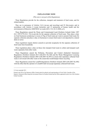 7
EXPLANATORY NOTE
(This note is not part of the Regulations)
These Regulations provide for the collection, transport and treatment of food waste, and for
related matters.
They are in pursuance of Articles 11(1) (re-use and recycling) and 22 (bio-waste), and in
accordance with Articles 4 (waste heirarchy) and 13 (protection of human health and the
environment) of Directive 2008/98/EC on waste (OJ L 312, 22.11.2008, p.3).
These Regulations amend the Waste and Contaminated Land (Northern Ireland) Order 1997
(S.I. 1997/2778 (N.I. 19)) to provide for the separate collection of food waste. They place a duty
on food businesses producing in excess of 5kg of food waste per week to present food waste for
separate collection and place a duty on businesses to ensure food waste is not deposited in a lateral
drain or sewer.
These regulations require district councils to provide receptacles for the separate collection of
food waste from households.
These regulations place a duty on those who transport food waste to collect and transport such
waste separately from other waste.
These Regulations amend the Pollution, Prevention and Control (Industrial Emissions)
Regulations (Northern Ireland) 2013 (S.R.2013 No.160) and the Waste Management Licensing
Regulations (Northern Ireland) 2003 (S.R.2003 No.493) to ensure that separately collected food
waste is not mixed with other waste to the extent that would hamper future recycling.
These Regulations amend the Landfill Regulations (Northern Ireland) 2003 (S.R.2003 No.496)
with the effect that the operator of a landfill shall not accept separately collected food waste.
____________________________________________________________________________________________________________
© Crown copyright 2015
Printed in the UK by The Stationery Office Limited under the authority and superintendence of Carol Tullo, Controller of Her
Majesty’s Stationery Office being the Government Printer for Northern Ireland and the Officer appointed to print Acts of the Northern
Ireland Assembly.
 