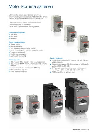 Motor koruma şalterleri
ABB’nin motor koruma alanındaki bilgi birikimi ve
uzmanlığının bir yansıması olan üstün özellikli motor koruma
şalterleri, müşterilerimize fonksiyonel çözümler sunar.
– Standart verimli ve yüksek performanslı ürünler
– Uluslararası onay ve sertifikalar
– Özel teknik uygulamalar için özgün çözümler

Koruma fonksiyonları
■	

Aşırı akım
Kısa devre
■ 	 Faz kaybı
■	

Temel karakteristikler
■	
■	
■	
■	
■	
■	
■	

Manuel kontrol
Ayırma fonksiyonu
OFF pozisyonunda kilitlenebilir mandal
Açma ve düşük gerilim bobinleri ile uzaktan kontrol
Trip durum göstergesi
Sıcaklık kompanzasyonu
Ayarlanabilir akım aralığı

Teknik detaylar
■	
■	
■	
■	
■	

100 A’e kadar 50kA standart motor koruma şalterleri
100 A’e kadar 100kA yüksek performans motor koruma
şalterleri
Sadece manyetik korumalı modeller (MO132)
DIN rayı montaja uygunluk
Geniş aksesuar seçeneği

Özgün çözümler
■	

1 ve 0 konumu ortasında trip konumu (MS132, MO132,
MS450, MS495)
■ 	 Kısa devre açmalarının ürün üzerinde ayrı bir gösterge ile
gösterimi (MS132, MO132)
■ 	 OFF pozisyonunda direkt olarak asma kilit takılabilen
mandal yapısı (MS132, MO132, MS450, MS495)
■ 	 ABB kontaktörleri ile optimum uyum

ABB Fiyat Listesi 3 Haziran 2013 | 83

 