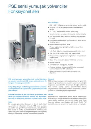 PSE serisi yumuşak yolvericiler
Fonksiyonel seri
Ürün özellikleri
•	 208 – 600 V AC arası geniş nominal çalışma gerilimi aralığı
•	 100–250 V, 50/60 Hz geniş nominal kontrol besleme
gerilimi
•	 18 - 370 A arası nominal çalışma akımı aralığı
•	 Korozif ortamlara karşı dayanıklı korumalı elektronik kartlar
•	 Tüm boyutlar için enerji tasarrufu sağlayan standart dahili 	
by-pass
•	 Lisan bilgisi gerektirmeyen aydınlatmalı LCD ekran ve dört
yönlü tuş takımı
•	 Opsiyonel harici tuş takımı, IP54
•	 Pompa uygulamaları için optimum çözüm sunan tork
kontrol özelliği
•	 1,5 – 7x Ie değerleri arasında ayarlayanabilen akım limiti
•	 10A, 10, 20 ve 30 sınıfı motor aşırı yük koruması
•	 Pompaların susuz çalışmasını engellemeye yarayan düşük
yük koruması
•	 Bloke olmuş pompaları algılayan kilitli rotor koruması
•	 Darbeli yolverme
•	 Akım bilgisi için analog çıkış, 4-20mA
•	 Profibus, Modbus, Devicenet ve CANopen protokolleri
üzerinden opsiyonel FBP haberleşme
•	 Mükemmel yolverme performansı için geliştirilmiş
algoritma

PSE serisi yumuşak yolvericiler, tork kontrol özelliğine
ve arkadan aydınlatmalı LCD ekrana sahip dünyanın ilk
kompakt yumuşak yolvericisidir.
Sahip olduğu birçok özellik tüm gereksinimlerini karşılamak
için müşterilerimiz ile yapılan ortak çalışmalar sonucunda
geliştirilmiştir.
Kompakt boyutları ile yeni PSE serisi yer problemi olan
fakat fonksiyonellik gerektiren pompa, fan, kompresör,
konveyör ve daha birçok uygulama için ideal çözüm sunar.
Kolay
Bir yumuşak yolvericiden beklenen en önemli özellik kolay
ayarlanabilir ve kullanılabilir olmasıdır. PSE serisi yumuşak
yolvericiler, lisan gerektirmeyen kullanıcı dostu ve aydınlatmalı
LCD ekranı ile basitçe ayarlanabilmektedir. Dahili by-pass
özelliği ile by-pass kontaktörü bağlantısına gerek kalmadığından
montaj ve kurulum için harcanan zaman minimuma indirilir.

Güvenilir
PSE serisi yumuşak yolvericiler sadece istisnai bir güvenilirlik
sağlamak için tasarlanmamış olup tüm sistemin güvenilirliğini
sağlayacak birçok özellikle donatılmıştır. Örneğin geliştirilmiş
tork kontrol özelliği, pompa sistemlerindeki basınç
dalgalanmalarını yok ederken, mekanik zorlanmaları azaltarak
güvenilir ve sürekli bir çalışma sağlamaktadır.
Verimli
Müşterilerimizin beklentilerini dikkate alarak tasarladığımız
PSE serisi tüm uygulama gereksinimlerini karşılamakla birlikte
sahip olduğu özelliklerle yatırımlarınıza değer katar. Enerji
tasarrufu sağlayan dahili by-pass gibi birçok özellik PSE
serisini fonksiyonel ve verimli bir çözüm olarak sunmaktadır.

ABB Fiyat Listesi 3 Haziran 2013 | 87

 
