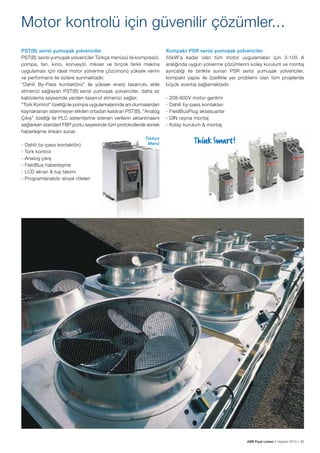 Motor kontrolü için güvenilir çözümler...
PST(B) serisi yumuşak yolvericiler
PST(B)  serisi yumuşak yolvericiler Türkçe menüsü ile kompresör,
pompa, fan, kırıcı, konveyör, mikser ve birçok farklı makina
uygulaması için ideal motor yolverme çözümünü yüksek verim
ve performans ile sizlere sunmaktadır.
“Dahili By-Pass kontaktörü” ile yüksek enerji tasarrufu elde
etmenizi sağlayan PST(B) serisi yumuşak yolvericiler, daha az
kablolama sayesinde yerden tasarruf etmenizi sağlar.
“Tork Kontrol” özelliği ile pompa uygulamalarında ani durmalardan
kaynaklanan istenmeyen etkileri ortadan kaldıran PST(B), “Analog
Çıkış” özelliği ile PLC sistemlerine istenen verilerin aktarılmasını
sağlarken standart FBP portu sayesinde tüm protokollerde esnek
haberleşme imkanı sunar.
-

Dahili by-pass kontaktörü
Tork kontrol
Analog çıkış
FieldBus haberleşme
LCD ekran & tuş takımı
Programlanabilir sinyal röleleri

Kompakt PSR serisi yumuşak yolvericiler
55kW’a kadar olan tüm motor uygulamaları için 3-105 A
aralığında uygun yolverme çözümlerini kolay kurulum ve montaj
ayrıcalığı ile birlikte sunan PSR serisi yumuşak yolvericiler,
kompakt yapısı ile özellikle yer problemi olan tüm projelerde
büyük avantaj sağlamaktadır.
-

208-600V motor gerilimi
Dahili by-pass kontakları
FieldBusPlug aksesuarlar
DIN rayına montaj
Kolay kurulum & montaj

Türkçe
Menü

ABB Fiyat Listesi 3 Haziran 2013 | 93

 