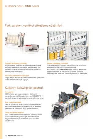 Kullanıcı dostu SNK serisi

Fark yaratan, yenilikçi etiketleme çözümleri

1

3
Otomatik etiketleme çözümleri
ABB etiketleme sistemleri ile baskısız etiketler üzerine
istediğiniz karakterleri yazdırabilir, aynı zamanda tüm
masaüstü yazıcılarda basılabilir, kendinden yapışkanlı
etiketleri de kullanabilirsiniz.
Hazır baskılı etiketleme çözümleri
En çok ihtiyaç duyulan ve kullanılan sembolleri içeren hazır
baskılı etiketler ile kolaylık sağlayın.

Kullanım kolaylığı ve tasarruf
Yer kazancı
%20’ye kadar yer kazancı sağlayan SNK serisi
klemensler, kompakt boyutları ile en son IEC 60947-7-1
standardına uyumlu, yüksek performanslı çözümler sunar.
Stok yönetimi kolaylığı
Daha az ürün kodu, stok yönetimi kolaylığı sağlarken
elektriksel bağlantılarınızda daha az ürün ve aksesuar
gereksinimi ile maksimum verim elde edebilirsiniz.
Düşük etiketleme maliyeti
Hazır baskılı etiketlere alternatif olarak yapışkanlı etiket
yazıcısı ve masaüstü yazıcılar gibi mevcut standart
araçlarınızla ek maliyet yaratmadan farklı çözümler
üretebilirsiniz.

124 | ABB Fiyat Listesi 3 Haziran 2013

2

4

Manuel etiketleme çözümleri
E
 vrensel etiket tutucu (UMH), pazarda bulunan farklı kablo
etiketlerinin büyük çoğunluğu ile uyumludur.
ABB patentli “düz etiketleme yüzeyi’’ tasarımı, kendinden
yapışkanlı etiketler ile maksimum uyumluluk sağlarken,
alternatif olarak doğrudan kalem ile yazmaya da imkan tanır.

 