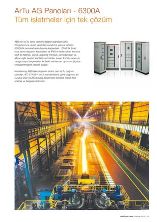 ArTu AG Panoları - 6300A
Tüm işletmeler için tek çözüm
ABB’nin ArTu serisi elektrik dağıtım panoları farklı
ihtiyaçlarınıza cevap verebilen esnek bir yapıya sahiptir.
6300A’lik nominal akım taşıma kapasitesi, 105kA’lik (Icw)
kısa devre dayanım kapasitesi ve IP65’e kadar çıkan koruma
sınıfı ile fabrika, konut, alışveriş merkezi, kamu binaları ve
altyapı gibi sayısız alanlarda çözümler sunar. Esnek yapısı ve
zengin boyut seçenekleri ile farklı alanlardan optimum ölçüde
faydalanılmasına olanak sağlar.
Kanıtlanmış ABB teknolojisinin ürünü olan ArTu dağıtım
panoları, IEC 61439-1 ve 2 standartlarına göre bağımsız bir
kuruluş olan ACAE (Lovag) tarafından eksiksiz olarak test
edilmiş ve belgelendirilmiştir.

ABB Fiyat Listesi 3 Haziran 2013 | 159

 