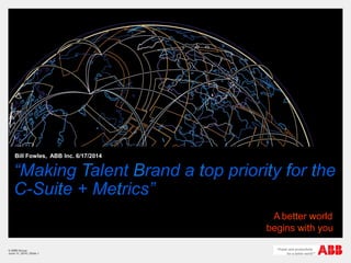 “Making Talent Brand a top priority for the
C-Suite + Metrics”
Bill Fowles, ABB Inc. 6/17/2014
© ABB Group
June 11, 2014 | Slide 1
A better world
begins with you
 