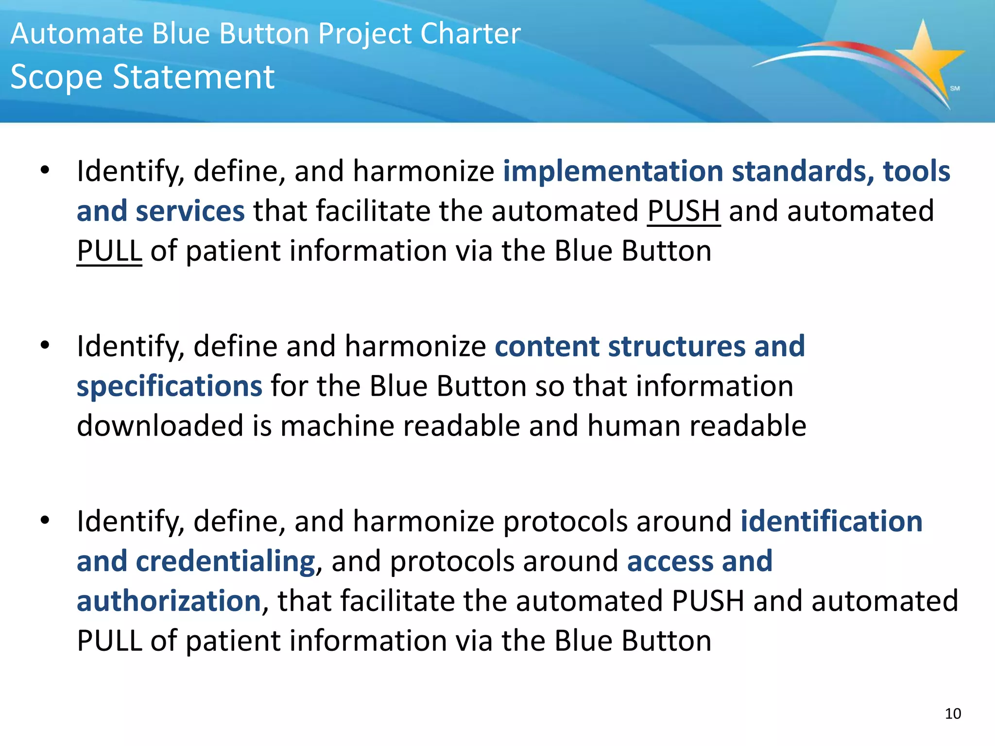 Automate Blue Button Project Charter
Scope Statement

  • Identify, define, and harmonize implementation standards, tools
    and services that facilitate the automated PUSH and automated
    PULL of patient information via the Blue Button

  • Identify, define and harmonize content structures and
    specifications for the Blue Button so that information
    downloaded is machine readable and human readable

  • Identify, define, and harmonize protocols around identification
    and credentialing, and protocols around access and
    authorization, that facilitate the automated PUSH and automated
    PULL of patient information via the Blue Button

                                                                  10
 