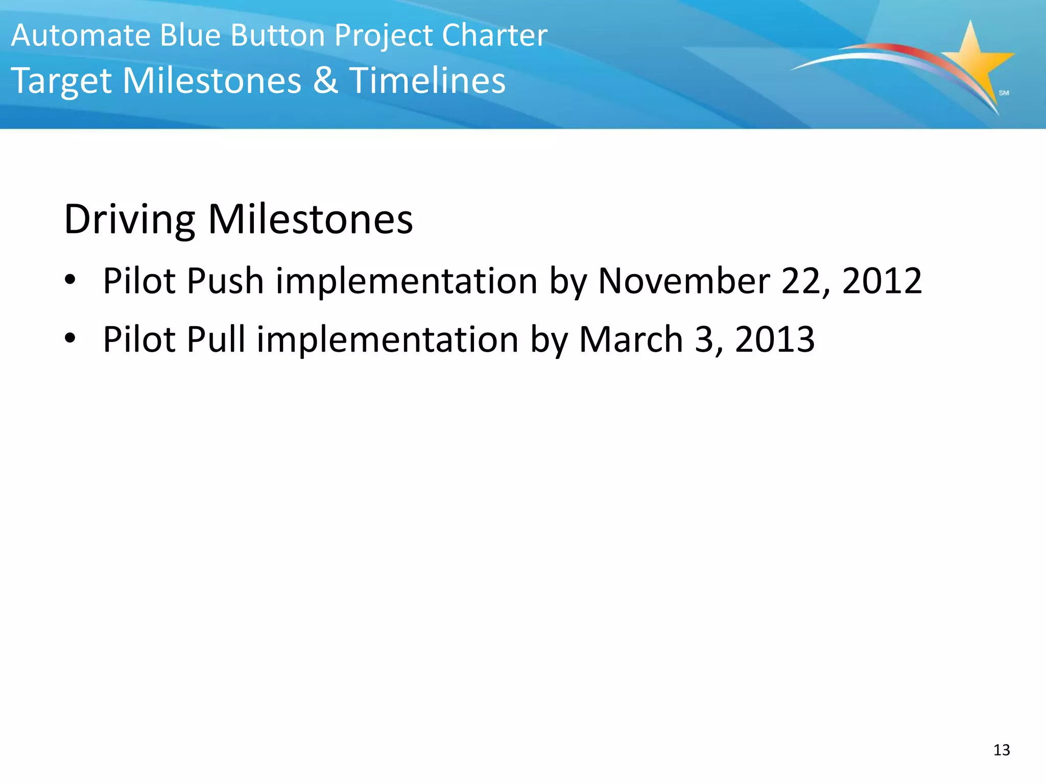 Automate Blue Button Project Charter
Target Milestones & Timelines


   Driving Milestones
   • Pilot Push implementation by November 22, 2012
   • Pilot Pull implementation by March 3, 2013




                                                      13
 