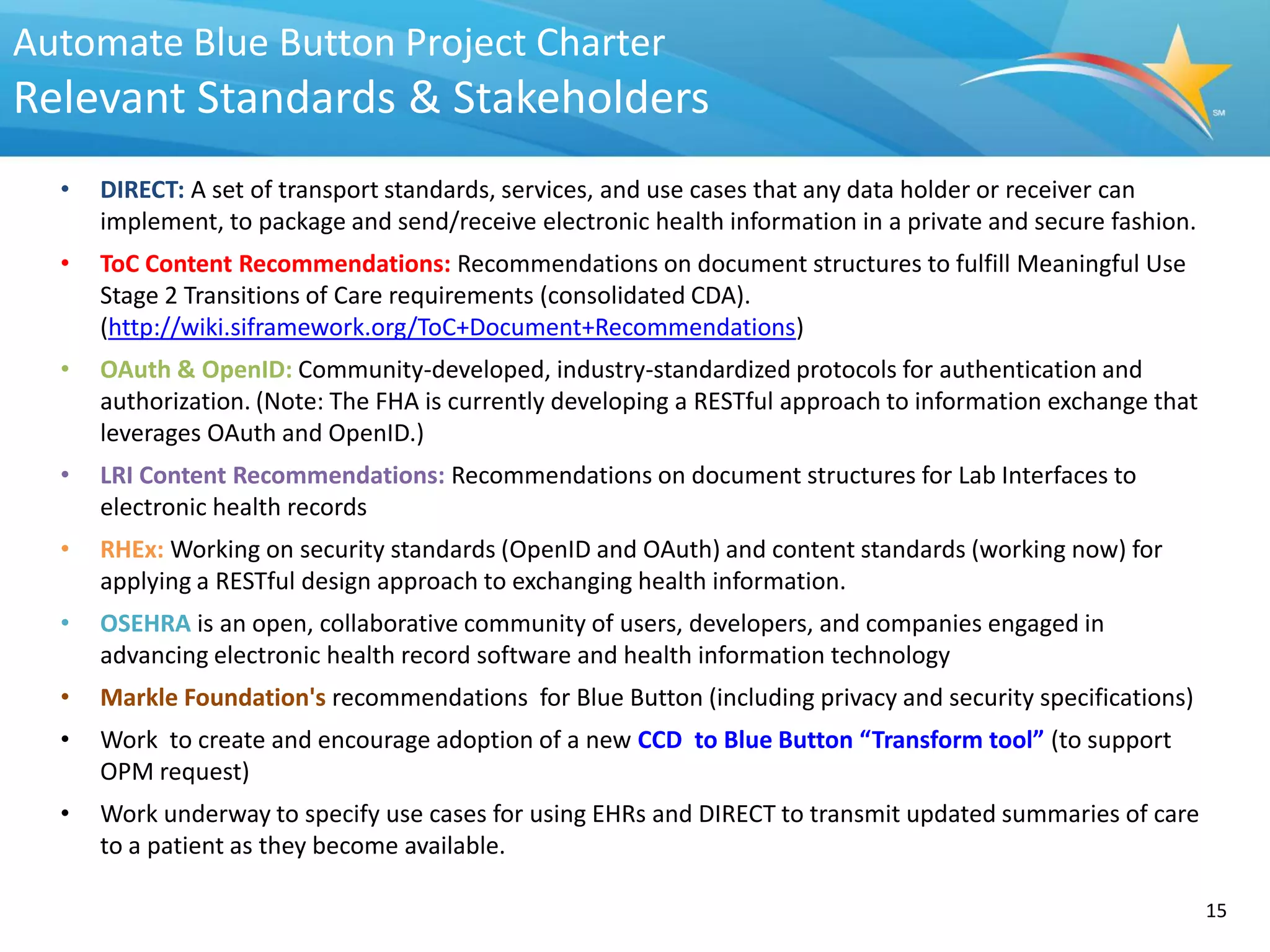 Automate Blue Button Project Charter
Relevant Standards & Stakeholders
  •   DIRECT: A set of transport standards, services, and use cases that any data holder or receiver can
      implement, to package and send/receive electronic health information in a private and secure fashion.
  •   ToC Content Recommendations: Recommendations on document structures to fulfill Meaningful Use
      Stage 2 Transitions of Care requirements (consolidated CDA).
      (http://wiki.siframework.org/ToC+Document+Recommendations)
  •   OAuth & OpenID: Community-developed, industry-standardized protocols for authentication and
      authorization. (Note: The FHA is currently developing a RESTful approach to information exchange that
      leverages OAuth and OpenID.)
  •   LRI Content Recommendations: Recommendations on document structures for Lab Interfaces to
      electronic health records
  •   RHEx: Working on security standards (OpenID and OAuth) and content standards (working now) for
      applying a RESTful design approach to exchanging health information.
  •   OSEHRA is an open, collaborative community of users, developers, and companies engaged in
      advancing electronic health record software and health information technology
  •   Markle Foundation's recommendations for Blue Button (including privacy and security specifications)
  •   Work to create and encourage adoption of a new CCD to Blue Button “Transform tool” (to support
      OPM request)
  •   Work underway to specify use cases for using EHRs and DIRECT to transmit updated summaries of care
      to a patient as they become available.

                                                                                                              15
 