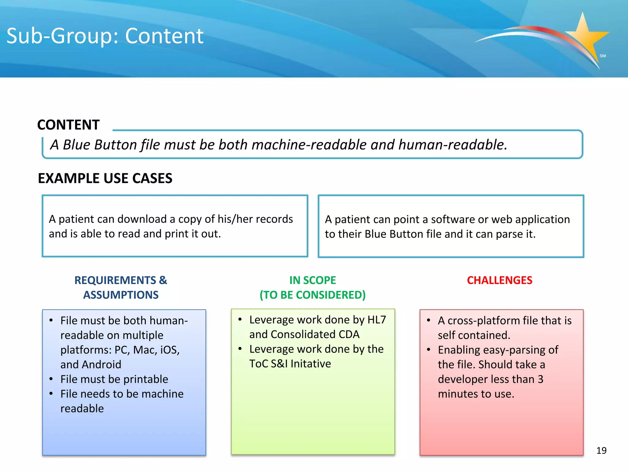 Sub-Group: Content


  CONTENT
   A Blue Button file must be both machine-readable and human-readable.

  EXAMPLE USE CASES

   A patient can download a copy of his/her records    A patient can point a software or web application
   and is able to read and print it out.               to their Blue Button file and it can parse it.


        REQUIREMENTS &                           IN SCOPE                          CHALLENGES
         ASSUMPTIONS                        (TO BE CONSIDERED)

   • File must be both human-           • Leverage work done by HL7        • A cross-platform file that is
     readable on multiple                 and Consolidated CDA               self contained.
     platforms: PC, Mac, iOS,           • Leverage work done by the        • Enabling easy-parsing of
     and Android                          ToC S&I Initative                  the file. Should take a
   • File must be printable                                                  developer less than 3
   • File needs to be machine                                                minutes to use.
     readable


                                                                                                             19
 