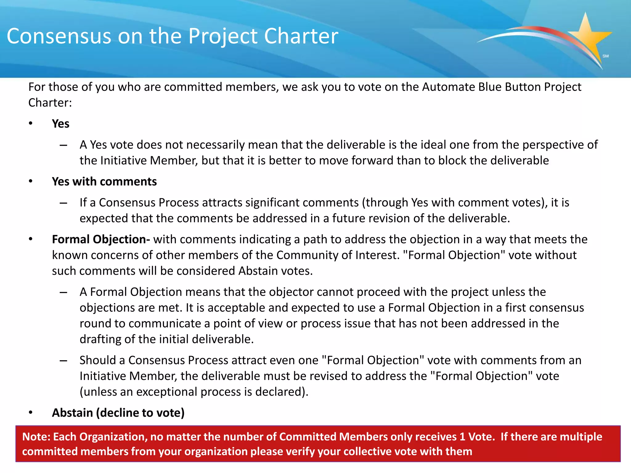 Consensus on the Project Charter
  For those of you who are committed members, we ask you to vote on the Automate Blue Button Project
  Charter:
  •   Yes
        – A Yes vote does not necessarily mean that the deliverable is the ideal one from the perspective of
          the Initiative Member, but that it is better to move forward than to block the deliverable
  •   Yes with comments
        – If a Consensus Process attracts significant comments (through Yes with comment votes), it is
          expected that the comments be addressed in a future revision of the deliverable.
  •   Formal Objection- with comments indicating a path to address the objection in a way that meets the
      known concerns of other members of the Community of Interest. "Formal Objection" vote without
      such comments will be considered Abstain votes.
        – A Formal Objection means that the objector cannot proceed with the project unless the
          objections are met. It is acceptable and expected to use a Formal Objection in a first consensus
          round to communicate a point of view or process issue that has not been addressed in the
          drafting of the initial deliverable.
        – Should a Consensus Process attract even one "Formal Objection" vote with comments from an
          Initiative Member, the deliverable must be revised to address the "Formal Objection" vote
          (unless an exceptional process is declared).
  •   Abstain (decline to vote)
 Note: Each Organization, no matter the number of Committed Members only receives 1 Vote. If there are multiple
 committed members from your organization please verify your collective vote with them
 