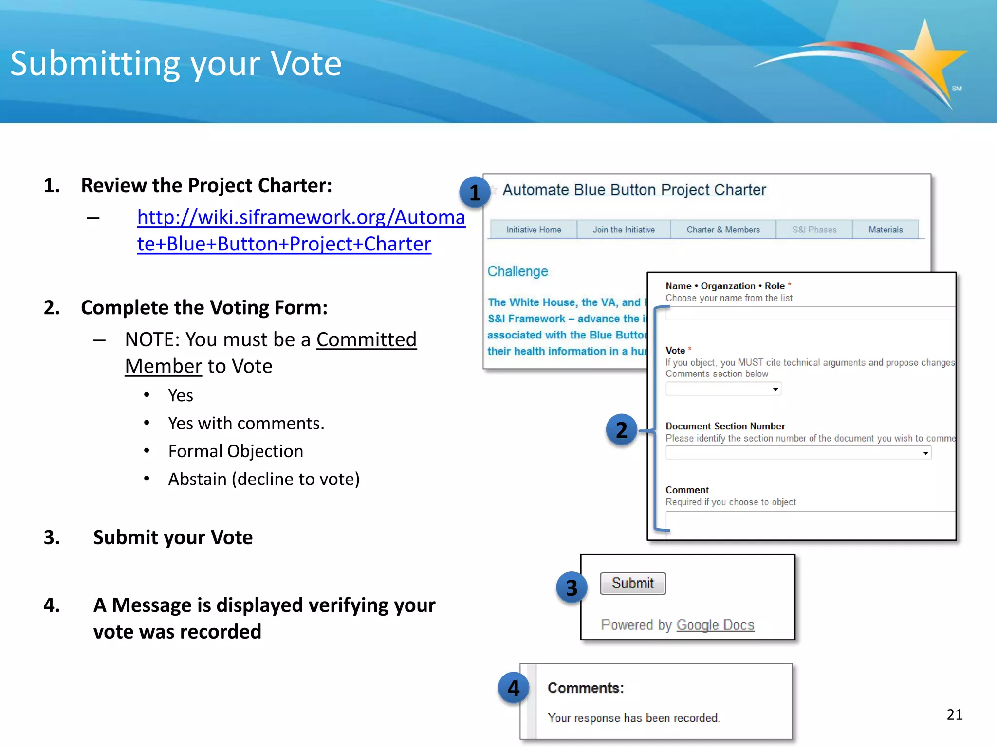 Submitting your Vote


  1. Review the Project Charter:             1
      –   http://wiki.siframework.org/Automa
          te+Blue+Button+Project+Charter

  2. Complete the Voting Form:
      – NOTE: You must be a Committed
        Member to Vote
            •   Yes
            •   Yes with comments.                       2
            •   Formal Objection
            •   Abstain (decline to vote)


  3.   Submit your Vote

                                                     3
  4.   A Message is displayed verifying your
       vote was recorded

                                                 4
                                                             21   21
 