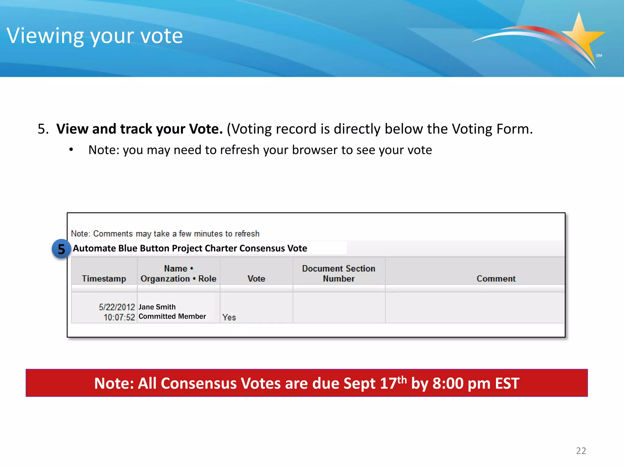 Viewing your vote


  5. View and track your Vote. (Voting record is directly below the Voting Form.
         •   Note: you may need to refresh your browser to see your vote




     5   Automate Blue Button Project Charter Consensus Vote




                       Jane Smith
                       Committed Member




             Note: All Consensus Votes are due Sept 17th by 8:00 pm EST


                                                                                   22
 