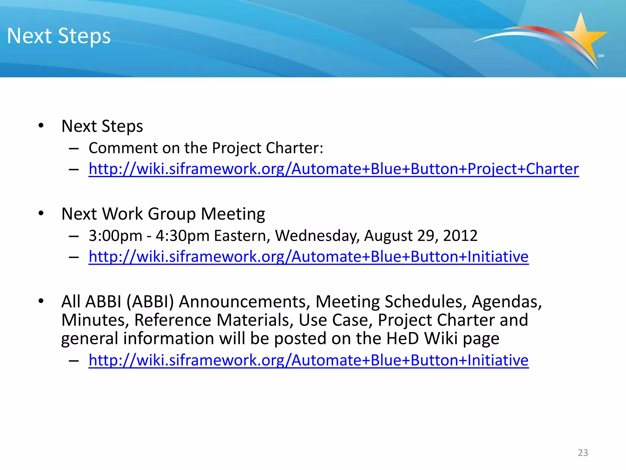 Next Steps


  • Next Steps
     – Comment on the Project Charter:
     – http://wiki.siframework.org/Automate+Blue+Button+Project+Charter

  • Next Work Group Meeting
     – 3:00pm - 4:30pm Eastern, Wednesday, August 29, 2012
     – http://wiki.siframework.org/Automate+Blue+Button+Initiative

  • All ABBI (ABBI) Announcements, Meeting Schedules, Agendas,
    Minutes, Reference Materials, Use Case, Project Charter and
    general information will be posted on the HeD Wiki page
     – http://wiki.siframework.org/Automate+Blue+Button+Initiative




                                                                      23
 
