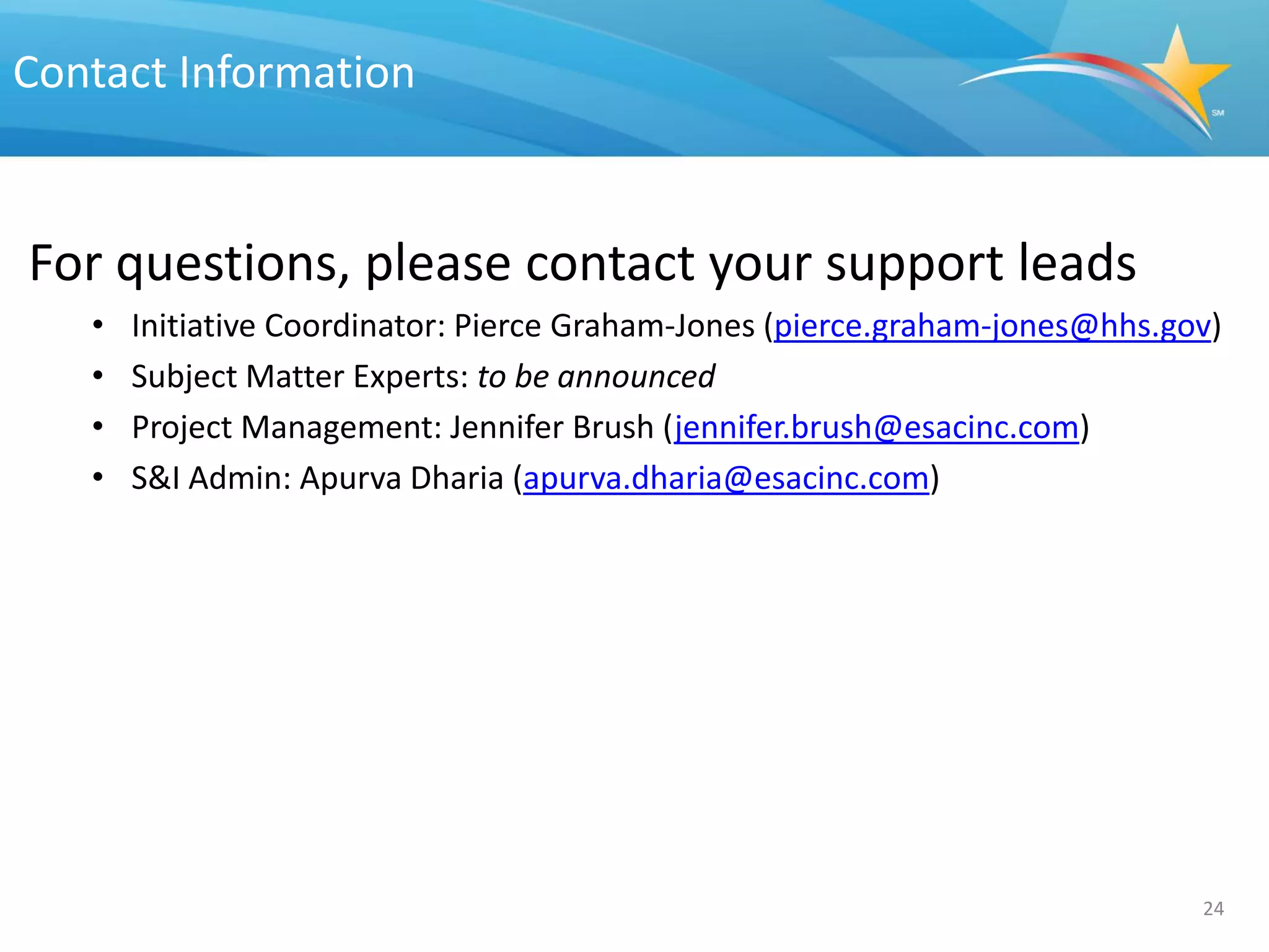 Contact Information


For questions, please contact your support leads
   •   Initiative Coordinator: Pierce Graham-Jones (pierce.graham-jones@hhs.gov)
   •   Subject Matter Experts: to be announced
   •   Project Management: Jennifer Brush (jennifer.brush@esacinc.com)
   •   S&I Admin: Apurva Dharia (apurva.dharia@esacinc.com)




                                                                              24
 