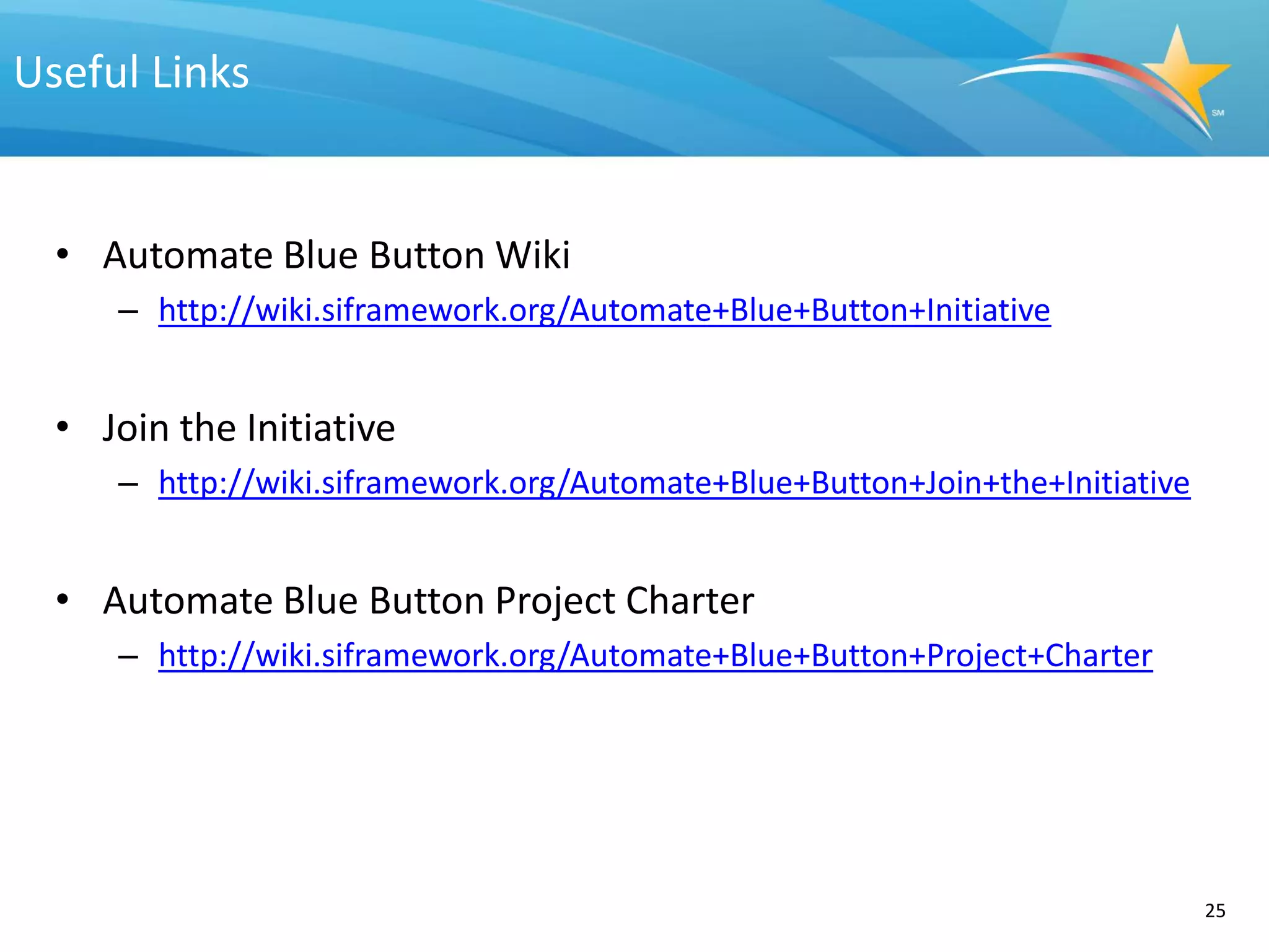 Useful Links


  • Automate Blue Button Wiki
     – http://wiki.siframework.org/Automate+Blue+Button+Initiative


  • Join the Initiative
     – http://wiki.siframework.org/Automate+Blue+Button+Join+the+Initiative


  • Automate Blue Button Project Charter
     – http://wiki.siframework.org/Automate+Blue+Button+Project+Charter




                                                                              25
 