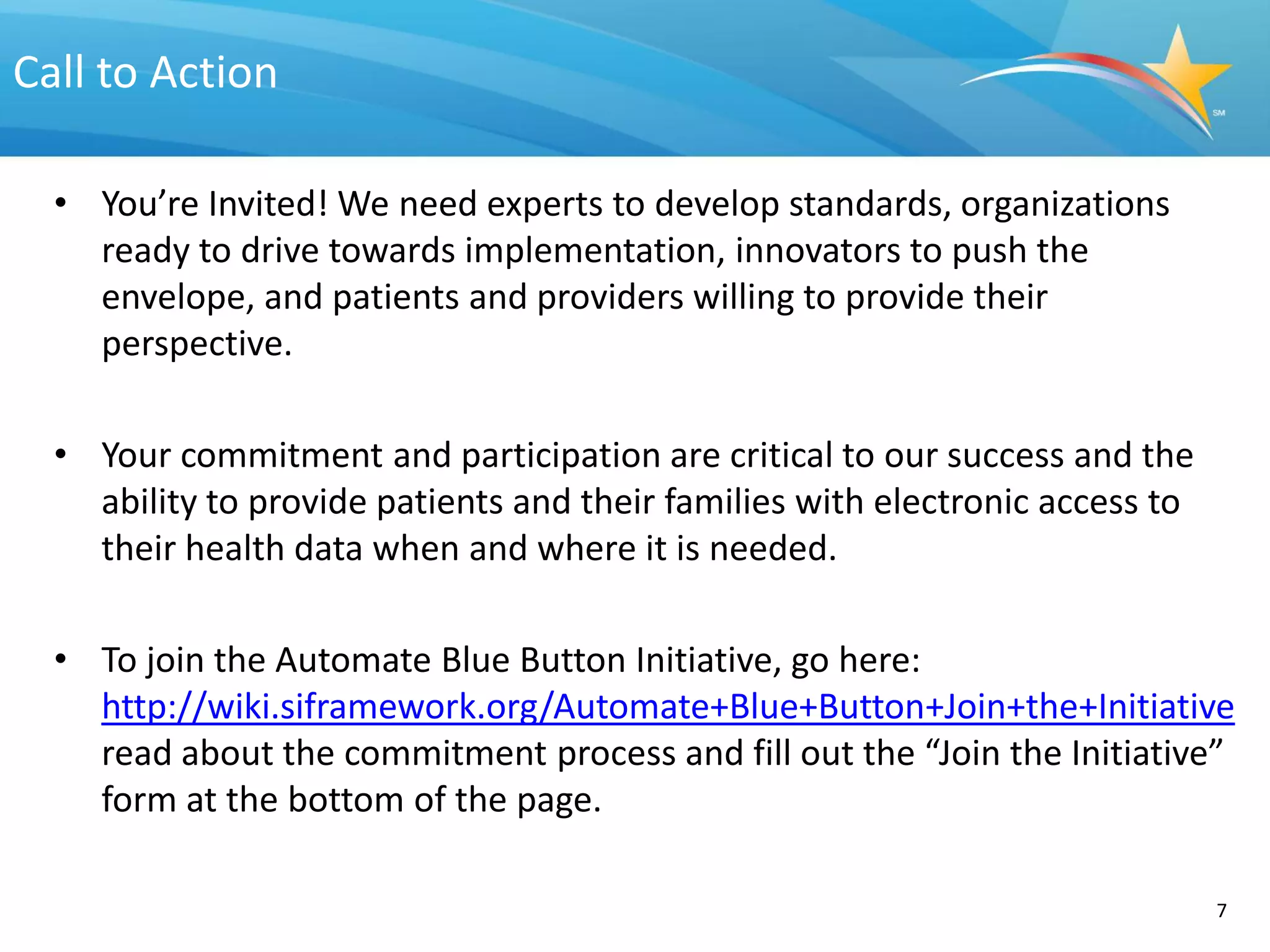 Call to Action

  • You’re Invited! We need experts to develop standards, organizations
    ready to drive towards implementation, innovators to push the
    envelope, and patients and providers willing to provide their
    perspective.

  • Your commitment and participation are critical to our success and the
    ability to provide patients and their families with electronic access to
    their health data when and where it is needed.

  • To join the Automate Blue Button Initiative, go here:
    http://wiki.siframework.org/Automate+Blue+Button+Join+the+Initiative
    read about the commitment process and fill out the “Join the Initiative”
    form at the bottom of the page.

                                                                               7
 