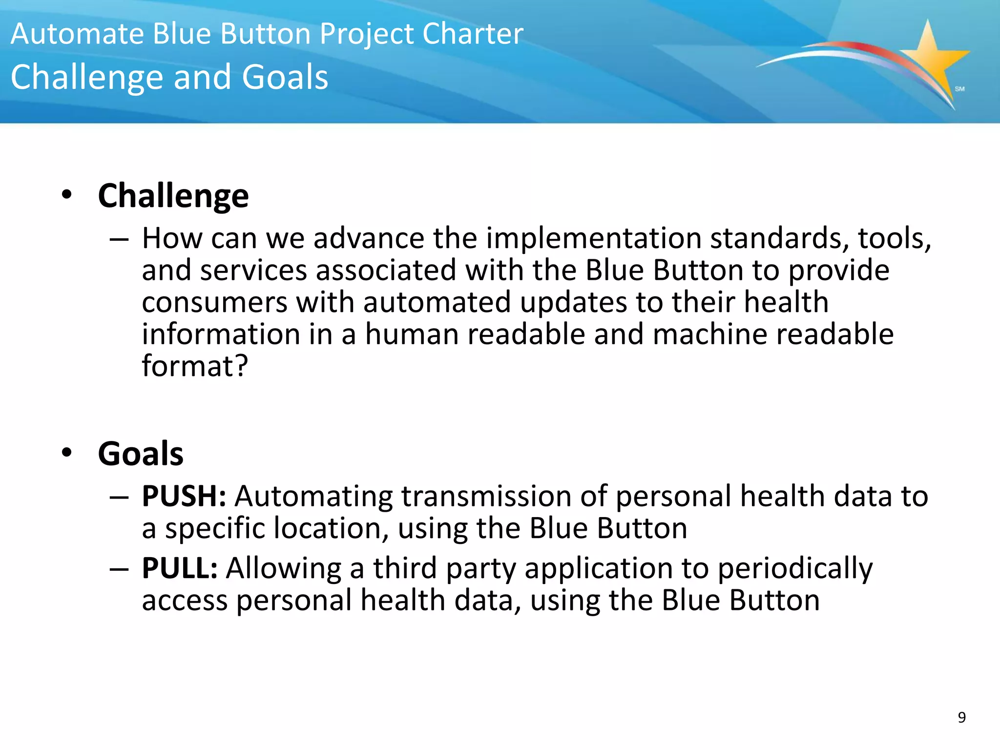 Automate Blue Button Project Charter
Challenge and Goals


   • Challenge
       – How can we advance the implementation standards, tools,
         and services associated with the Blue Button to provide
         consumers with automated updates to their health
         information in a human readable and machine readable
         format?

   • Goals
       – PUSH: Automating transmission of personal health data to
         a specific location, using the Blue Button
       – PULL: Allowing a third party application to periodically
         access personal health data, using the Blue Button


                                                                    9
 