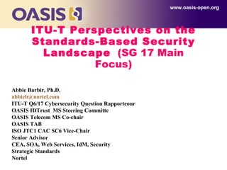 ITU-T Perspectives on the Standards-Based Security Landscape   (SG 17 Main Focus) www.oasis-open.org Abbie Barbir, Ph.D. [email_address]   ITU-T Q6/17 Cybersecurity Question Rapporteour OASIS IDTrust  MS Steering Committe  OASIS Telecom MS Co-chair OASIS TAB ISO JTC1 CAC SC6 Vice-Chair Senior Advisor  CEA, SOA, Web Services, IdM, Security Strategic Standards Nortel 