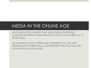 MEDIA IN THE ONLINE AGE
WE CONDUCTED A SURVEY THAT ANALYSED HOW PEOPLE
CONSUME DIFFERENT MEDIA PRODUCTS NOW, COMPARED TO 10
YEARS AGO.

WE WANTED TO SEE IF THERE WAS A DIFFERNCE IN AGE AND
GENDER AND IF THERE WAS A LINK BETWEEN THIS AND TIME AND
HOW MEDIA HAS CHANGED.

 