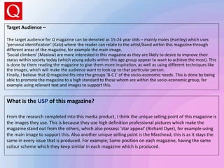 What is the USP of this magazine?
From the research completed into this media product, I think the unique selling point of this magazine is
the images they use. This is because they use high definition professional pictures which make the
magazine stand out from the others, which also possess ‘star appeal’ (Richard Dyer), for example using
the main image to support this. Also another unique selling point is the Masthead, this is as it stays the
same in every issue that is produced. For example; Same position on each magazine, having the same
colour scheme which they keep similar in each magazine which is produced.
Target Audience –
The target audience for Q magazine can be denoted as 15-24 year olds – mainly males (Hartley) which uses
‘personal identification’ (Katz) where the reader can relate to the artist/band within this magazine through
different areas of the magazine, for example the main image.
‘Social climbers’ (Maslow) are more interested in this magazine as they are likely to desire to improve their
status within society today (which young adults within this age group appear to want to achieve the most). This
is done by them reading the magazine to give them more inspiration, as well as using different techniques like
the images, which will make the audience want to look up to that particular person.
Finally, I believe that Q magazine fits into the groups ‘B-C1’ of the socio-economic needs. This is done by being
able to promote the magazine to a high standard to those whom are within the socio-economic group, for
example using relevant text and images to support this.
 