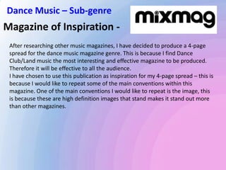 Magazine of Inspiration -
After researching other music magazines, I have decided to produce a 4-page
spread for the dance music magazine genre. This is because I find Dance
Club/Land music the most interesting and effective magazine to be produced.
Therefore it will be effective to all the audience.
I have chosen to use this publication as inspiration for my 4-page spread – this is
because I would like to repeat some of the main conventions within this
magazine. One of the main conventions I would like to repeat is the image, this
is because these are high definition images that stand makes it stand out more
than other magazines.
Dance Music – Sub-genre
 