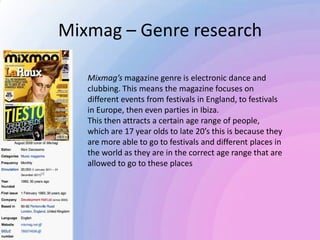 Mixmag – Genre research
Mixmag’s magazine genre is electronic dance and
clubbing. This means the magazine focuses on
different events from festivals in England, to festivals
in Europe, then even parties in Ibiza.
This then attracts a certain age range of people,
which are 17 year olds to late 20’s this is because they
are more able to go to festivals and different places in
the world as they are in the correct age range that are
allowed to go to these places
 