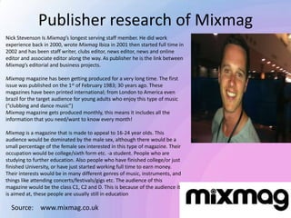 Publisher research of Mixmag
Nick Stevenson Is Mixmag’s longest serving staff member. He did work
experience back in 2000, wrote Mixmag Ibiza in 2001 then started full time in
2002 and has been staff writer, clubs editor, news editor, news and online
editor and associate editor along the way. As publisher he is the link between
Mixmag’s editorial and business projects.
Mixmag magazine has been getting produced for a very long time. The first
issue was published on the 1st of February 1983; 30 years ago. These
magazines have been printed international; from London to America even
brazil for the target audience for young adults who enjoy this type of music
(“clubbing and dance music”)
Mixmag magazine gets produced monthly, this means it includes all the
information that you need/want to know every month!
Mixmag is a magazine that is made to appeal to 16-24 year olds. This
audience would be dominated by the male sex, although there would be a
small percentage of the female sex interested in this type of magazine. Their
occupation would be college/sixth form etc. -a student. People who are
studying to further education. Also people who have finished college/or just
finished University, or have just started working full time to earn money.
Their interests would be in many different genres of music, instruments, and
things like attending concerts/festivals/gigs etc. The audience of this
magazine would be the class C1, C2 and D. This is because of the audience it
is aimed at, these people are usually still in education
Source: www.mixmag.co.uk
 