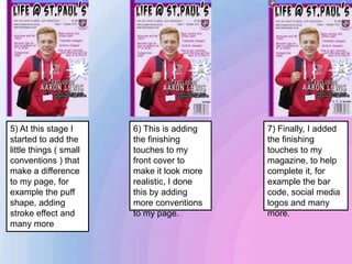 5) At this stage I
started to add the
little things ( small
conventions ) that
make a difference
to my page, for
example the puff
shape, adding
stroke effect and
many more
6) This is adding
the finishing
touches to my
front cover to
make it look more
realistic, I done
this by adding
more conventions
to my page.
7) Finally, I added
the finishing
touches to my
magazine, to help
complete it, for
example the bar
code, social media
logos and many
more.
 