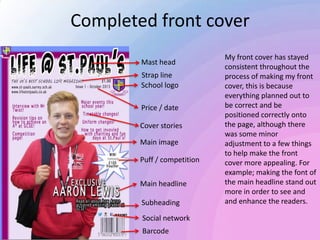 Completed front cover
My front cover has stayed
consistent throughout the
process of making my front
cover, this is because
everything planned out to
be correct and be
positioned correctly onto
the page, although there
was some minor
adjustment to a few things
to help make the front
cover more appealing. For
example; making the font of
the main headline stand out
more in order to see and
and enhance the readers.
Main image
Mast head
School logo
Price / date
Barcode
Social network
Cover stories
Main headline
Strap line
Subheading
Puff / competition
 