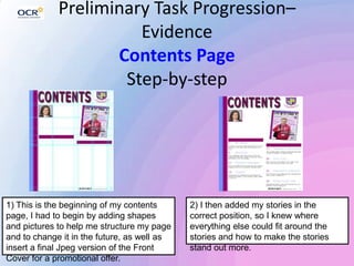 Preliminary Task Progression–
Evidence
Contents Page
Step-by-step
1) This is the beginning of my contents
page, I had to begin by adding shapes
and pictures to help me structure my page
and to change it in the future, as well as
insert a final Jpeg version of the Front
Cover for a promotional offer.
2) I then added my stories in the
correct position, so I knew where
everything else could fit around the
stories and how to make the stories
stand out more.
 