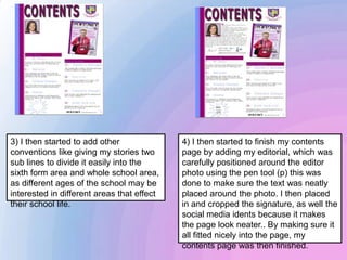 3) I then started to add other
conventions like giving my stories two
sub lines to divide it easily into the
sixth form area and whole school area,
as different ages of the school may be
interested in different areas that effect
their school life.
4) I then started to finish my contents
page by adding my editorial, which was
carefully positioned around the editor
photo using the pen tool (p) this was
done to make sure the text was neatly
placed around the photo. I then placed
in and cropped the signature, as well the
social media idents because it makes
the page look neater.. By making sure it
all fitted nicely into the page, my
contents page was then finished.
 