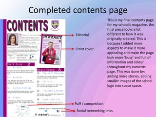 Completed contents page
This is my final contents page
for my school’s magazine, the
final piece looks a lot
different to how it was
originally created. This is
because I added more
aspects to make it more
appealing and make the page
look more ‘busy’ and full of
information and colour
throughout my contents
page. This was done by:
adding more stories, adding
smaller images of the school
logo into space space.
Editorial
Front cover
Social networking links
Puff / competition
 