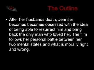 • After her husbands death, Jennifer
  becomes becomes obsessed with the idea
  of being able to resurrect him and bring
  back the only man who loved her. The film
  follows her personal battle between her
  two mental states and what is morally right
  and wrong.
 