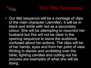 • Our title sequence will be a montage of clips
  of the main character (Jennifer). It will be in
  black and white with red as a secondary
  colour. She will be attempting to resurrect her
  husband but this will not be clear in the
  opening sequence to leave the audience
  confused about her actions. The clips will be
  of her hands, eyes and from her point of view.
  Writing in diaries and scribbling over the
  bible, lighting candles and cutting out his
  pictures are examples of what she will be
  doing.
 