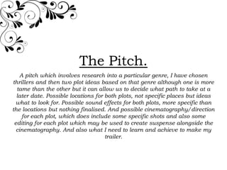 The Pitch.
    A pitch which involves research into a particular genre, I have chosen
thrillers and then two plot ideas based on that genre although one is more
  tame than the other but it can allow us to decide what path to take at a
  later date. Possible locations for both plots, not specific places but ideas
 what to look for. Possible sound effects for both plots, more specific than
the locations but nothing finalised. And possible cinematography/direction
     for each plot, which does include some specific shots and also some
 editing for each plot which may be used to create suspense alongside the
  cinematography. And also what I need to learn and achieve to make my
                                     trailer.
 