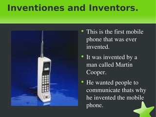 Inventiones and Inventors. This is the first mobile phone that was ever invented. It was invented by a man called Martin Cooper. He wanted people to communicate thats why he invented the mobile phone. 