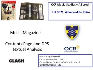 Music Magazine –
Contents Page and DPS
Textual Analysis
Name: Abigail Ronald
Candidate Number: 2121
Center Name: St. Andrew’s Catholic School
Center Number: 64135
OCR Media Studies – AS Level
Unit G321: Advanced Portfolio
 