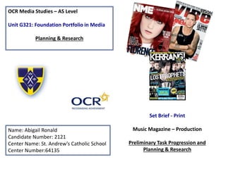 OCR Media Studies – AS Level
Unit G321: Foundation Portfolio in Media
Planning & Research
Name: Abigail Ronald
Candidate Number: 2121
Center Name: St. Andrew’s Catholic School
Center Number:64135
Set Brief - Print
Music Magazine – Production
Preliminary Task Progression and
Planning & Research
 