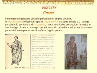 I trionfatori sfoggiavano un abito particolare di origine Etrusca,  la  toga purpurea  indossata sopra la  toga palmata ;  dal terzo secolo a.C. la toga purpurea, fu sostituita dalla  toga picta ,  rossa, con ricche decorazioni ricamate in oro. La toga picta era una toga rossa ricamata in oro ed era indossata da valorosi generali durante processioni trionfali e dagli imperatori. VESTITI Uomini 