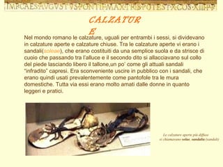 Nel mondo romano le calzature, uguali per entrambi i sessi, si dividevano in calzature aperte e calzature chiuse. Tra le calzature aperte vi erano i sandali( soleae ), che erano costituiti da una semplice suola e da strisce di cuoio che passando tra l’alluce e il secondo dito si allacciavano sul collo del piede lasciando libero il tallone,un po’ come gli attuali sandali “infradito” capresi. Era sconveniente uscire in pubblico con i sandali, che erano quindi usati prevalentemente come pantofole tra le mura domestiche. Tutta via essi erano molto amati dalle donne in quanto leggeri e pratici. CALZATURE Le calzature aperte più diffuse  si chiamavano  solae ,  sandalia  (sandali)                                                 