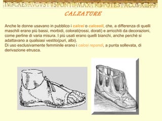 Anche le donne usavano in pubblico i  calcei  o  calceoli , che, a differenza di quelli maschili erano più bassi, morbidi, colorati(rossi, dorati) e arricchiti da decorazioni, come perline di varia misura. I più usati erano quelli bianchi, anche perché si adattavano a qualsiasi vestito(puri, albi). Di uso esclusivamente femminile erano i  calcei repandi ,  a punta sollevata, di derivazione etrusca.  CALZATURE 