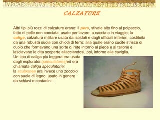 CALZATURE Altri tipi più rozzi di calzature erano: il  pero , stivale alto fino al polpaccio, fatto di pelle non conciata, usato per lavoro, a caccia o in viaggio; la  caliga , calzatura militare usata dai soldati e dagli ufficiali inferiori, costituita da una robusta suola con chiodi di ferro; alla quale erano cucite strisce di cuoio che formavano una sorte di rete intorno al piede e al tallone e lasciavano le dita scoperte allacciandosi, poi, intorno alla caviglia.  Un tipo di caliga più leggera era usata  dagli esploratori ( speculatores) ed era  chiamata  caliga   speculatoria;  la   sculponea   era invece uno zoccolo  con suola di legno, usato in genere  da schiavi e contadini. 