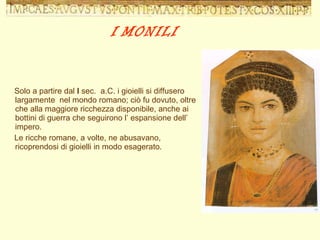 I   MONILI Solo a partire dal  I  sec.  a.C. i gioielli si diffusero largamente  nel mondo romano; ciò fu dovuto, oltre che alla maggiore ricchezza disponibile, anche ai bottini di guerra che seguirono l’ espansione dell’ impero. Le ricche romane, a volte, ne abusavano, ricoprendosi di gioielli in modo esagerato. 