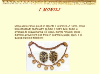 Meno usati erano i gioielli in argento e in bronzo. A Roma, erano ben conosciute anche altre gemme e pietre dure, come le ametiste, le acqua marina  e i topazi, mentre rarissimi erano i diamanti, provenienti dall’ India in quantitativi assai scarsi e di qualità piuttosto mediocre. I MONILI 