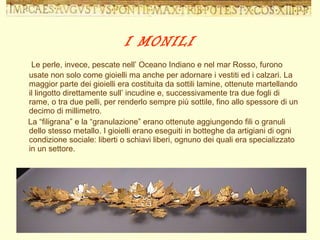 Le perle, invece, pescate nell’ Oceano Indiano e nel mar Rosso, furono usate non solo come gioielli ma anche per adornare i vestiti ed i calzari. La maggior parte dei gioielli era costituita da sottili lamine, ottenute martellando il lingotto direttamente sull’ incudine e, successivamente tra due fogli di rame, o tra due pelli, per renderlo sempre più sottile, fino allo spessore di un decimo di millimetro. La “filigrana” e la “granulazione” erano ottenute aggiungendo fili o granuli dello stesso metallo. I gioielli erano eseguiti in botteghe da artigiani di ogni condizione sociale: liberti o schiavi liberi, ognuno dei quali era specializzato in un settore. I MONILI 