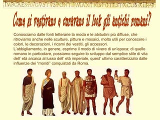 Conosciamo dalle fonti letterarie la moda e le abitudini più diffuse, che ritroviamo anche nelle sculture, pitture e mosaici, molto utili per conoscere i colori, le decorazioni, i ricami dei vestiti, gli accessori. L’abbigliamento, in genere, esprime il modo di vivere di un’epoca; di quello romano in particolare, possiamo seguire lo sviluppo dal semplice stile di vita dell’ età arcaica al lusso dell’ età imperiale, quest’ ultimo caratterizzato dalle influenze dei “mondi” conquistati da Roma. Come si vestivano e curavano il look gli antichi romani? 