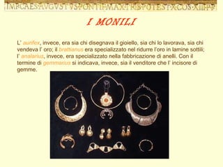 L’  aurifex , invece, era sia chi disegnava il gioiello, sia chi lo lavorava, sia chi vendeva l’ oro; il  brattianus  era specializzato nel ridurre l’oro in lamine sottili;  l’  analarius , invece, era specializzato nella fabbricazione di anelli. Con il termine di  gemmarius  si indicava, invece, sia il venditore che l’ incisore di gemme.  I MONILI 