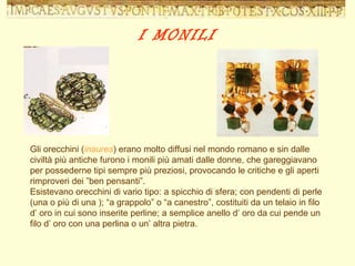 Gli orecchini ( inaures ) erano molto diffusi nel mondo romano e sin dalle civiltà più antiche furono i monili più amati dalle donne, che gareggiavano per possederne tipi sempre più preziosi, provocando le critiche e gli aperti rimproveri dei ”ben pensanti”. Esistevano orecchini di vario tipo: a spicchio di sfera; con pendenti di perle (una o più di una ); “a grappolo” o “a canestro”, costituiti da un telaio in filo d’ oro in cui sono inserite perline; a semplice anello d’ oro da cui pende un filo d’ oro con una perlina o un’ altra pietra. I MONILI 