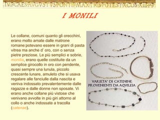 Le collane, comuni quanto gli orecchini, erano molto amate dalle matrone romane:potevano essere in grani di pasta vitrea ma anche d’ oro, con o senza pietre preziose. Le più semplici e sobrie,  monilia , erano quelle costituite da un semplice girocollo in oro con pendente, quasi sempre una lunula, piccolo crescente lunare, amuleto che si usava regalare alle fanciulle dalla nascita e veniva indossato prevalentemente dalle ragazze e dalle donne non sposate. Vi erano anche collane più vistose che venivano avvolte in più giri attorno al collo o anche indossate a tracolla ( catenae ). I MONILI 
