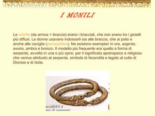 Le  armille  (da armus = braccio) erano i bracciali, che non erano tra i gioielli più diffusi. Le donne usavano indossarli sia alle braccia, che ai polsi e anche alle caviglie ( periscelides ). Ne esistono esemplari in oro, argento, avorio, ambra e bronzo. Il modello più frequente era quello a forma di serpente, avvolto in una o più spire, per il significato apotropaico e religioso che veniva attribuito al serpente, simbolo di fecondità e legato al culto di Dioniso e di Iside. I MONILI 