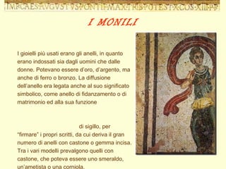 I gioielli più usati erano gli anelli, in quanto erano indossati sia dagli uomini che dalle donne. Potevano essere d’oro, d’argento, ma anche di ferro o bronzo. La diffusione dell’anello era legata anche al suo significato simbolico, come anello di fidanzamento o di matrimonio ed alla sua funzione  di sigillo, per “firmare” i propri scritti, da cui deriva il gran numero di anelli con castone o gemma incisa. Tra i vari modelli prevalgono quelli con castone, che poteva essere uno smeraldo, un’ametista o una corniola. I MONILI 
