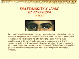 TRATTAMENTI E CURE  DI BELLEZZA DONNE Le donne romane hanno sempre avuto una certa cura della pelle e della loro bellezza. Nei periodi più antichi l'importante era che una donna fosse pulita e in ordine, ma l'evoluzione ha fatto cambiare i gusti. Nell'età tardo repubblicana, le donne oltre che pulite dovevano essere in ordine e sopratutto seducenti. E per esserlo si veniva all'utilizzo di creme, saponi e oli ricavati da piante e misture con grassi animali. Ci si profumava i capelli, e gli abiti, e si usavano unguenti per ammorbidire la pelle e renderla più elastica. 